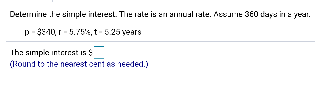 Determine the simple interest. The rate is an annual rate. Assume 360 days in a year.
p = $340, r = 5.75%, t = 5.25 years
The simple interest is $
(Round to the nearest cent as needed.)
