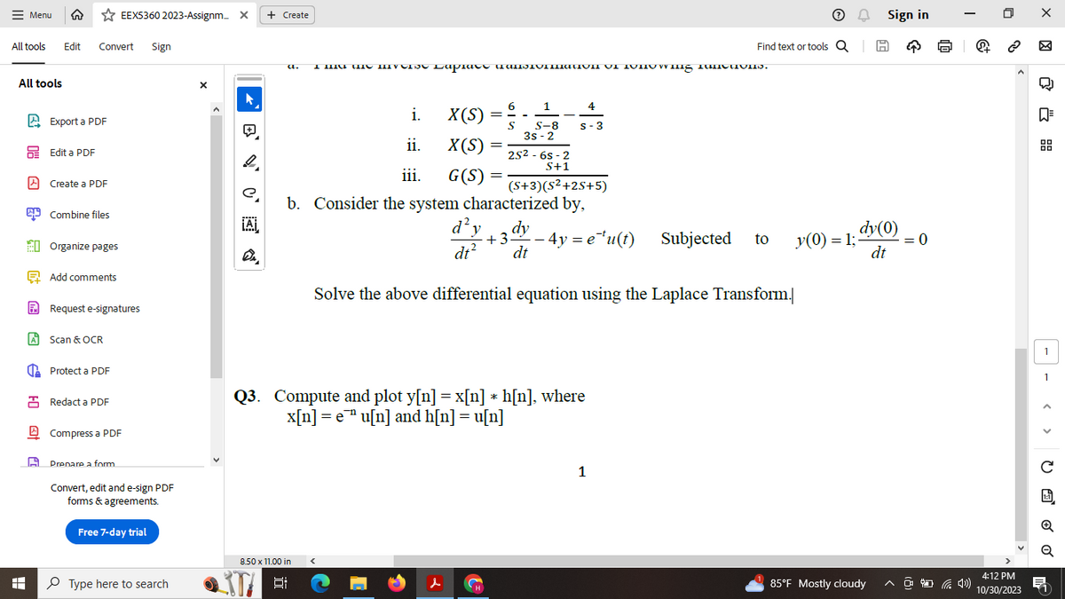 Menu ↑ ✩EEX5360 2023-Assignm... X + Create
All tools Edit Convert Sign
All tools
A
HO (
Export a PDF
Edit a PDF
Create a PDF
Combine files
Organize pages
Add comments
Request e-signatures
A Scan & OCR
Protect a PDF
Redact a PDF
Compress a PDF
Prepare a form
Convert, edit and e-sign PDF
forms & agreements.
Free 7-day trial
Type here to search
X
▸
BV C
e
¡A
a.
T
8.50 x 11.00 in
A IIIUI THIS IIVE Lap. πUMENIUIIIIIIIVII VI IUHUwig IUMINIUM).
VV
i.
X(S)
ii.
X(S)
iii. G(S)
6
==
=
H
1
S S-8
3s-2
25²-6s-2
S+1
(S+3)(S²+2S+5)
=
4
S-3
b. Consider the system characterized by,
d²y dy
dt² dt
Solve the above differential equation using the Laplace Transform.
Q3. Compute and plot y[n] = x[n] *h[n], where
x[n] = e u[n] and h[n] = u[n]
+3. 4y=e¹u(t) Subjected to
Find text or tools QH
1
Ⓒ
A Sign in
dy(0)
= 0
dt
y(0) = 1;-
만
85°F Mostly cloudy ^4)
+
4:12 PM
10/30/2023
XX
心氏品
- - , 0 ơ ơ