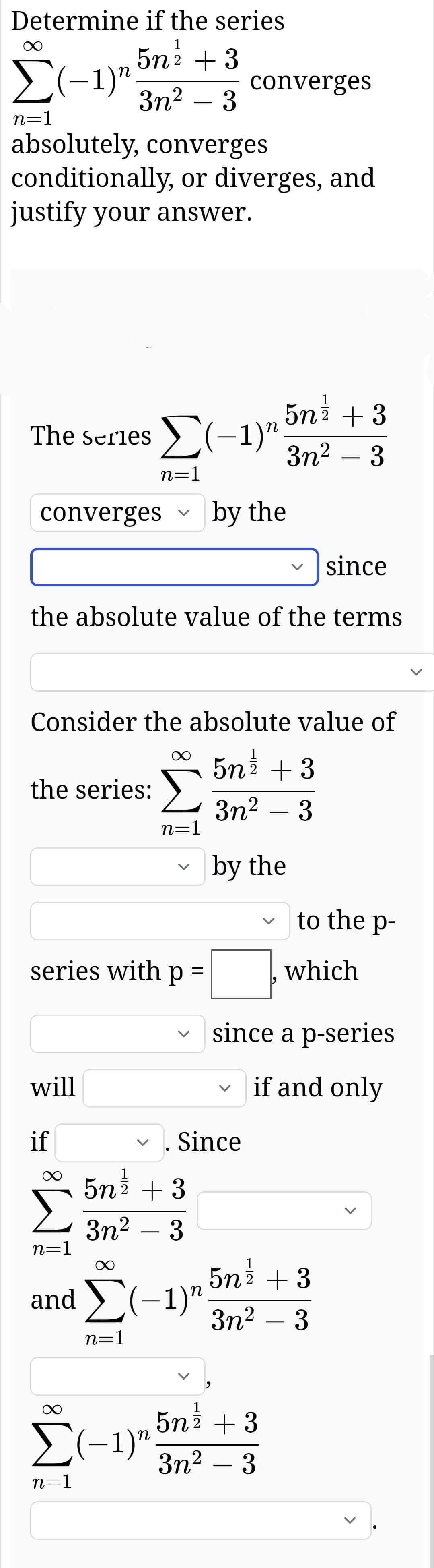 Determine if the series
Σ(-1)"
5n 1/2 + 3
converges
3n² - 3
n=1
absolutely, converges
conditionally, or diverges, and
justify your answer.
The Series ✗(-1)"
5n /
2 +3
3n² - 3
n=1
converges
by the
since
the absolute value of the terms
Consider the absolute value of
5N 1/1
2 + 3
the series:
3n² - 3
n=1
by the
to the p-
series with p =
which
since a p-series
will
く
if and only
if
n=1
5n³½ + 3
3m² - 3
and ☑
n=1
Since
(−1)n
5n1/2 + 3
3n² - 3
Σ(-1)"
n=1
5n 1/2 + 3
3n² - 3
>
>
