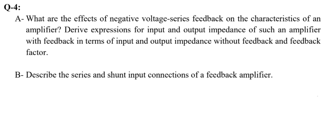 Q-4:
A- What are the effects of negative voltage-series feedback on the characteristics of an
amplifier? Derive expressions for input and output impedance of such an amplifier
with feedback in terms of input and output impedance without feedback and feedback
factor.
B- Describe the series and shunt input connections of a feedback amplifier.
