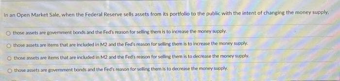 In an Open Market Sale, when the Federal Reserve sells assets from its portfolio to the public with the intent of changing the money supply,
those assets are government bonds and the Fed's reason for selling them is to increase the money supply.
O those assets are items that are included in M2 and the Fed's reason for selling them is to increase the money supply.
O those assets are items that are included in M2 and the Fed's reason for selling them is to decrease the money supply.
O those assets are government bonds and the Fed's reason for selling them is to decrease the money supply.