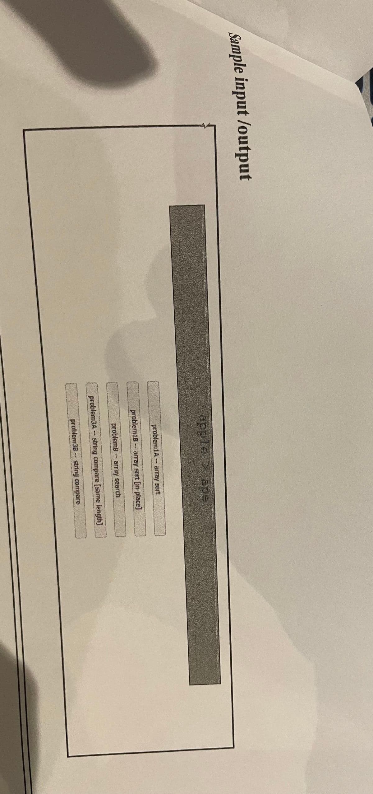 Sample input /output
apple
ape
problem1A -- array sort
problem18- aray sort [in-place]
problemB - aray search
problem3A -- string compare [sarne length]
problem38 - string compare
