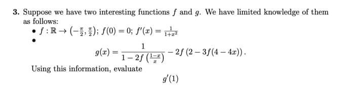 3. Suppose we have two interesting functions f and g. We have limited knowledge of them
as follows:
f: R→ (); f(0) = 0; f'(x) = 1²
1
g(x)
(*) = 1−2} (¹) - 2f (2-3f(4-4x)).
1-2f
Using this information, evaluate
g'(1)