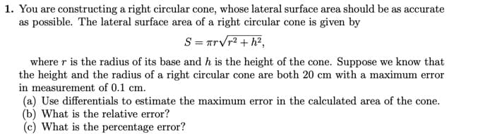1. You are constructing a right circular cone, whose lateral surface area should be as accurate
as possible. The lateral surface area of a right circular cone is given by
S = πrVr2 + h?,
where r is the radius of its base and h is the height of the cone. Suppose we know that
the height and the radius of a right circular cone are both 20 cm with a maximum error
in measurement of 0.1 cm.
(a) Use differentials to estimate the maximum error in the calculated area of the cone.
(b) What is the relative error?
What is the percentage error?