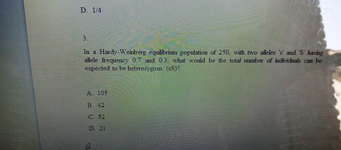 D. 1/4
3.
In a Hardy-Weinberg equilibrium population of 250, with two alleles 's' and 'S' having
allele frequeney 0.7 and 03; what would be the total number of individuals can be
expected to be heterozygous (sS)?
A 105
B 42
C 52
D 21
