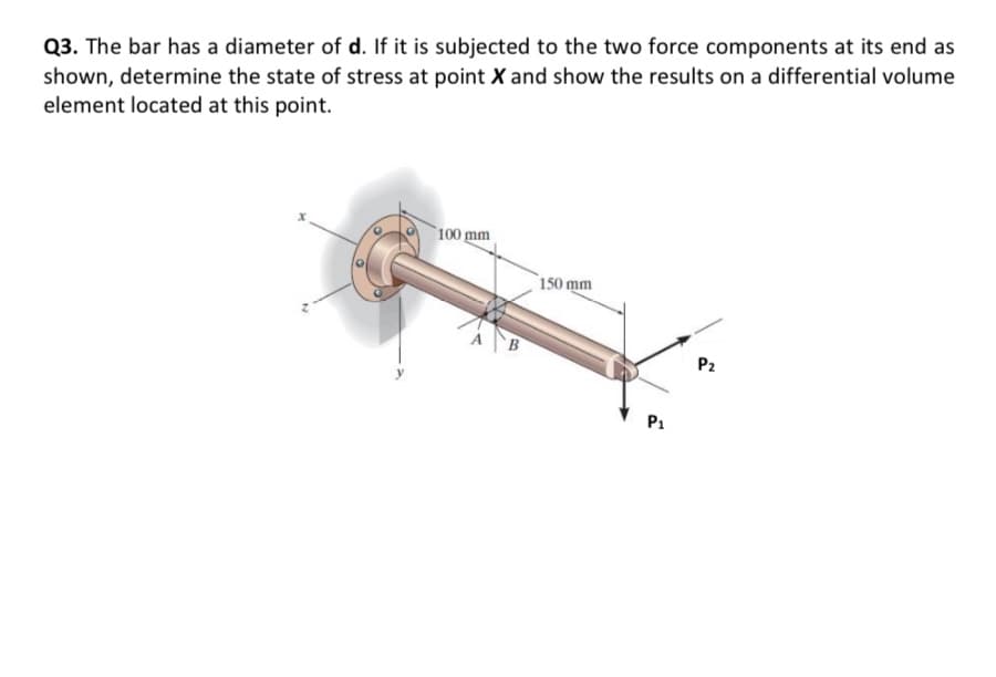 Q3. The bar has a diameter of d. If it is subjected to the two force components at its end as
shown, determine the state of stress at point X and show the results on a differential volume
element located at this point.
100 mm
150 mm
P2
P1
