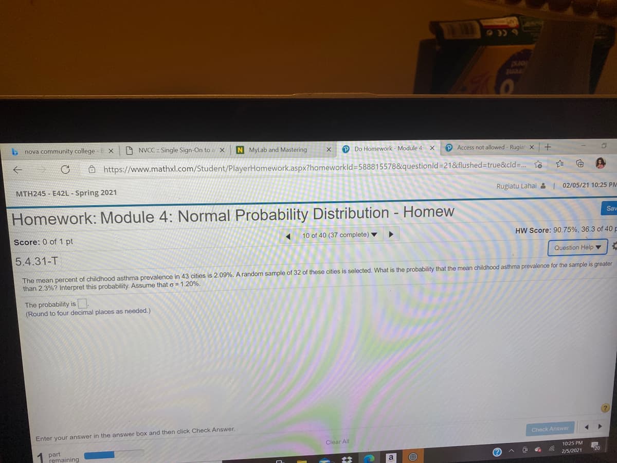 JUGL
b nova community college
O NVCC : Single Sign-On to a x
N Mylab and Mastering
O Do Homework - Module 4 X
P Access not allowed - Rugiatx
Ô https://www.mathxl.com/Student/PlayerHomework.aspx?homeworkld=588815578&questionld=21&flushed%=Dtrue&cld=. o
MTH245 - E42L - Spring 2021
Rugiatu Lahai 2 | 02/05/21 10:25 PM
Homework: Module 4: Normal Probability Distribution - Homew
Sav
Score: 0 of 1 pt
10 of 40 (37 complete) ▼
HW Score: 90.75%, 36.3 of 40 p
5.4.31-T
Question Help ▼
The mean percent of childhood asthma prevalence in 43 cities is 2.09%. A random sample of 32 of these cities is selected. What is the probability that the mean childhood asthma prevalence for the sample is greater
than 2.3%? Interpret this probability. Assume that o = 1.20%.
The probability is.
(Round to four decimal places as needed.)
Enter your answer in the answer box and then click Check Answer.
Check Answer
Clear All
1 part
remaining
10:25 PM
a
(?
2/5/2021
