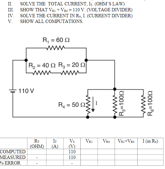 II.
SOLVE THE TOTAL CURRENT, Ir. (OHM'S LAW)
SHOW THAT VRI + VR4 = 110 V. (VOLTAGE DIVIDER)
IV. SOLVE THE CURRENT IN R4, I. (CURRENT DIVIDER)
III.
V.
SHOW ALL COMPUTATIONS.
R, = 60 N
R, 40 Ω R,20 Ω
ww W
110 V
R4 = 50 N
RT
IT
Vs
VR1
VR4
Vri+VR4
I (in R4)
(V)
110
(ОНМ)
(A)
COMPUTED
MEASURED
110
% ERROR
