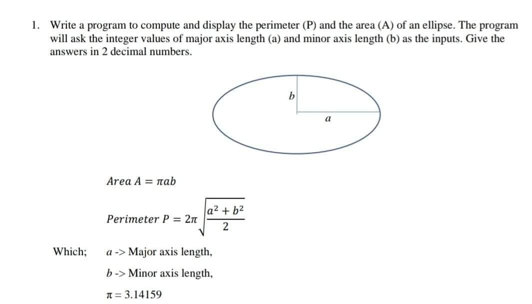 1. Write a program to compute and display the perimeter (P) and the area (A) of an ellipse. The program
will ask the integer values of major axis length (a) and minor axis length (b) as the inputs. Give the
answers in 2 decimal numbers.
a
Area A = nab
a2 + b2
Perimeter P = 2n
Which;
a -> Major axis length,
b-> Minor axis length,
T = 3.14159
