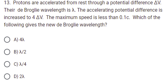 13. Protons are accelerated from rest through a potential difference AV.
Their de Broglie wavelength is λ. The accelerating potential difference is
increased to 4 AV. The maximum speed is less than 0.1c. Which of the
following gives the new de Broglie wavelength?
A) 4x
OB) X/2
OC) N/4
O D) 2X