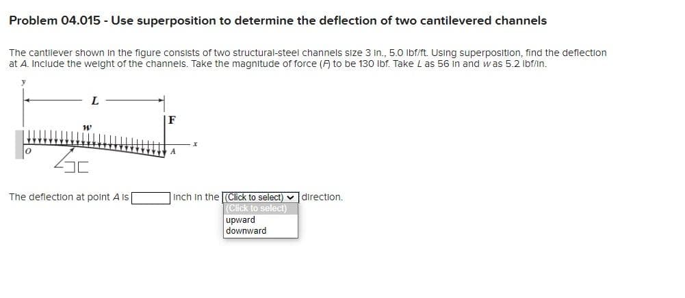 Problem 04.015 - Use superposition to determine the deflection of two cantilevered channels
The cantilever shown in the figure consists of two structural-steel channels size 3 in., 5.0 lbf/ft. Using superposition, find the deflection
at A. Include the weight of the channels. Take the magnitude of force (F) to be 130 lbf. Take Las 56 in and was 5.2 lbf/in.
W
The deflection at point A Is
F
Inch in the (Click to select)
(Click to select)
upward
downward
direction.