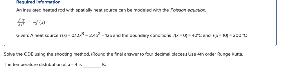 Required information
An insulated heated rod with spatially heat source can be modeled with the Poisson equation.
T
d1 = -f(x)
Given: A heat source f(x) = 0.12x³ - 2.4x² + 12x and the boundary conditions 7(x = 0) = 40°C and 7(x= 10) = 200 °C
Solve the ODE using the shooting method. (Round the final answer to four decimal places.) Use 4th order Runge Kutta.
The temperature distribution at x = 4 is
K.