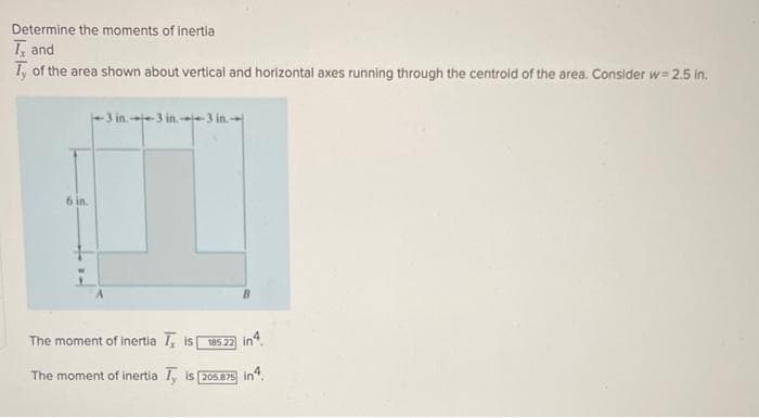 Determine the moments of inertia
T, and
Ty of the area shown about vertical and horizontal axes running through the centroid of the area. Consider w=2.5 in.
6 in.
3 in.3 in.3 in.
B
The moment of inertia , is
185.22 in 4
The moment of inertia Ty is [205.875 in4