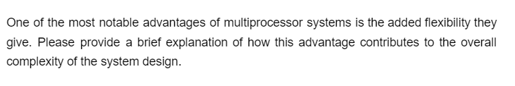 One of the most notable advantages of multiprocessor systems is the added flexibility they
give. Please provide a brief explanation of how this advantage contributes to the overall
complexity of the system design.