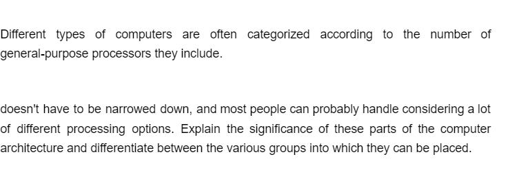 Different types of computers are often categorized according to the number of
general-purpose processors they include.
doesn't have to be narrowed down, and most people can probably handle considering a lot
of different processing options. Explain the significance of these parts of the computer
architecture and differentiate between the various groups into which they can be placed.