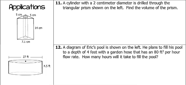 Applications
5 cm
5 cm
7.1 cm
27 ft
14 am
4.5 ft
11. A cylinder with a 2 centimeter diameter is drilled through the
triangular prism shown on the left. Find the volume of the prism.
12. A diagram of Eric's pool is shown on the left. He plans to fill his pool
to a depth of 4 feet with a garden hose that has an 80 ft³ per hour
flow rate. How many hours will it take to fill the pool?