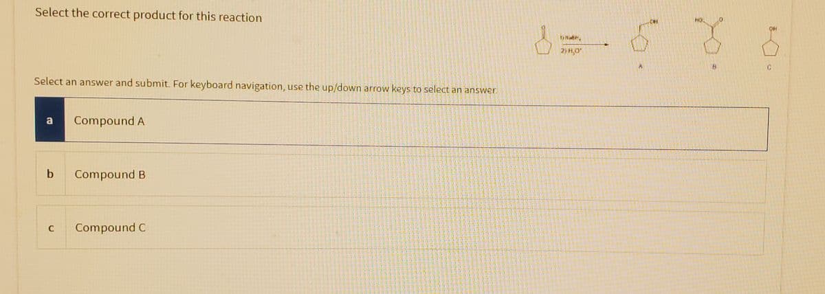 Select the correct product for this reaction
Select an answer and submit. For keyboard navigation, use the up/down arrow keys to select an answer.
a Compound A
b
C
Compound B
Compound C
2H₂O*
OH
8 8
C