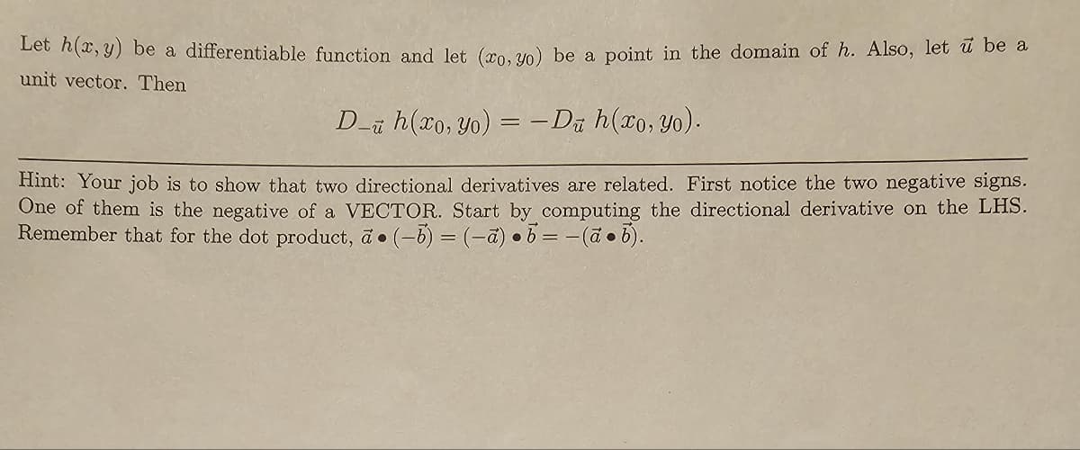 Let h(x, y) be a differentiable function and let (xo, yo) be a point in the domain of h. Also, let u be a
unit vector. Then
D- h(xo, yo) = -Du h(xo, yo).
Hint: Your job is to show that two directional derivatives are related. First notice the two negative signs.
One of them is the negative of a VECTOR. Start by computing the directional derivative on the LHS.
Remember that for the dot product, a (-b) = (-a) b=-(ab).