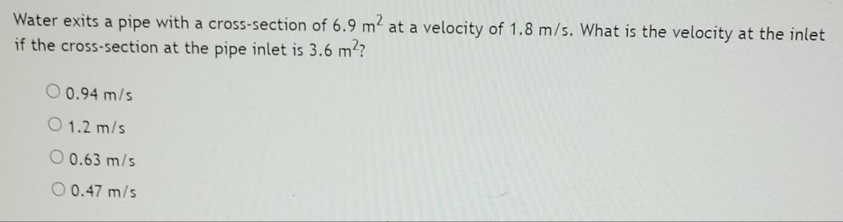 Water exits a pipe with a cross-section of 6.9 m² at a velocity of 1.8 m/s. What is the velocity at the inlet
if the cross-section at the pipe inlet is 3.6 m?
O 0.94 m/s
1.2 m/s
0.63 m/s
O 0.47 m/s
