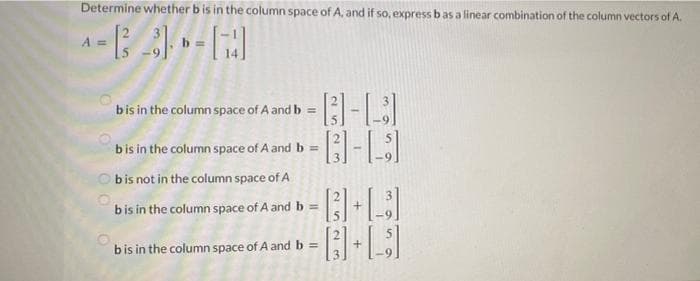 Determine whether b is in the column space of A, and if so, express bas a linear combination of the column vectors of A.
A =
bis in the column space of A and b =
bis in the column space of A and b =
O bis not in the column space of A
bis in the column space of A and b =
bis in the column space of A and b =
