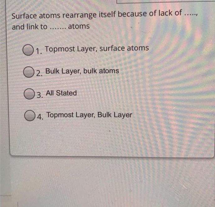 Surface atoms rearrange itself because of lack of.
and link to..... atoms
...
1. Topmost Layer, surface atoms
O2. Bulk Layer, bulk atoms
3. All Stated
O4. Topmost Layer, Bulk Layer
