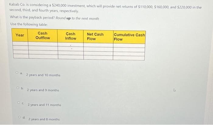 Kabab Co. is considering a $240,000 investment, which will provide net returns of $110,000, $160,000, and $220,000 in the
second, third, and fourth years, respectively.
What is the payback period? Round up to the next month
Use the following table:
Cumulative Cash
Cash
Outflow
Çash
Inflow
Net Cash
Year
Flow
Flow
2 years and 10 months
Ob.
2 years and 9 months
2 years and 11 months
Od.
2 years and 8 months
