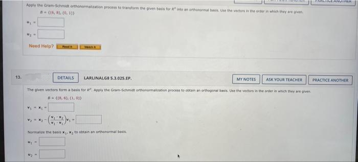 Apply the Gram-Schmidt orthonormalization process to transhirm the given basis for R into an orthonormal basis Use the vectors in the order in which they are given
B- ((6, 8), (0, 13)
Need Help?
Ned
www
13.
DETAILS
LARLINALGS S.3.025.EP.
MY NOTES
ASK YOUR TEACHER
PRACTICE ANOTHER
The given vectors form a basis for R". Appy the Gram-Schmidt orthonomaliration process to obtain an orthogonal basis. Use the vectors in the order in which they are given.
6- ((8, 6). (1, 0))
Normalize the basis xX, to obtain an orthonoemal basis
