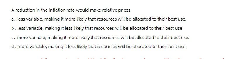 A reduction in the inflation rate would make relative prices
a. less variable, making it more likely that resources will be allocated to their best use.
b. less variable, making it less likely that resources will be allocated to their best use.
c. more variable, making it more likely that resources will be allocated to their best use.
d. more variable, making it less likely that resources will be allocated to their best use.