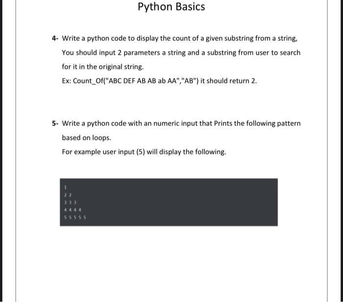Python Basics
4- Write a python code to display the count of a given substring from a string,
You should input 2 parameters a string and a substring from user to search
for it in the original string.
Ex: Count_Of("ABC DEF AB AB ab AA","AB") it should return 2.
5- Write a python code with an numeric input that Prints the following pattern
based on loops.
For example user input (5) will display the following.
55555