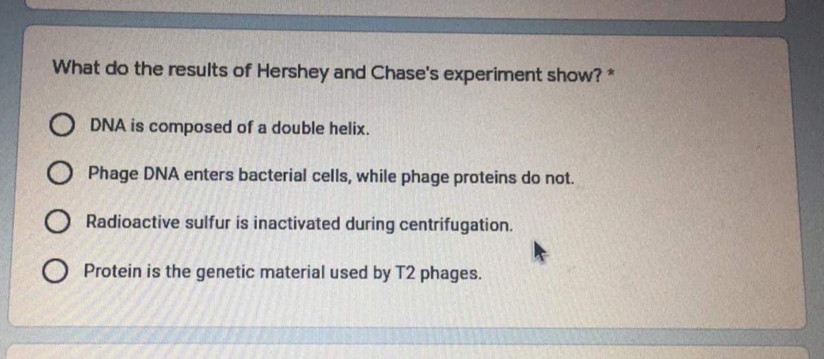 What do the results of Hershey and Chase's experiment show? *
O DNA is composed of a double helix.
O Phage DNA enters bacterial cells, while phage proteins do not.
O Radioactive sulfur is inactivated during centrifugation.
O Protein is the genetic material used by T2 phages.
