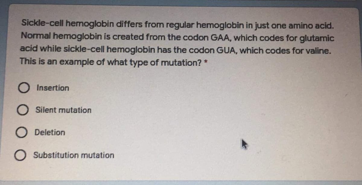 Sickle-cell hemoglobin differs from regular hemoglobin in just one amino acid.
Normal hemoglobin is created from the codon GAA, which codes for glutamic
acid while sickle-cell hemoglobin has the codon GUA, which codes for valine.
This is an example of what type of mutation? *
O Insertion
O Silent mutation
O Deletion
O Substitution mutation

