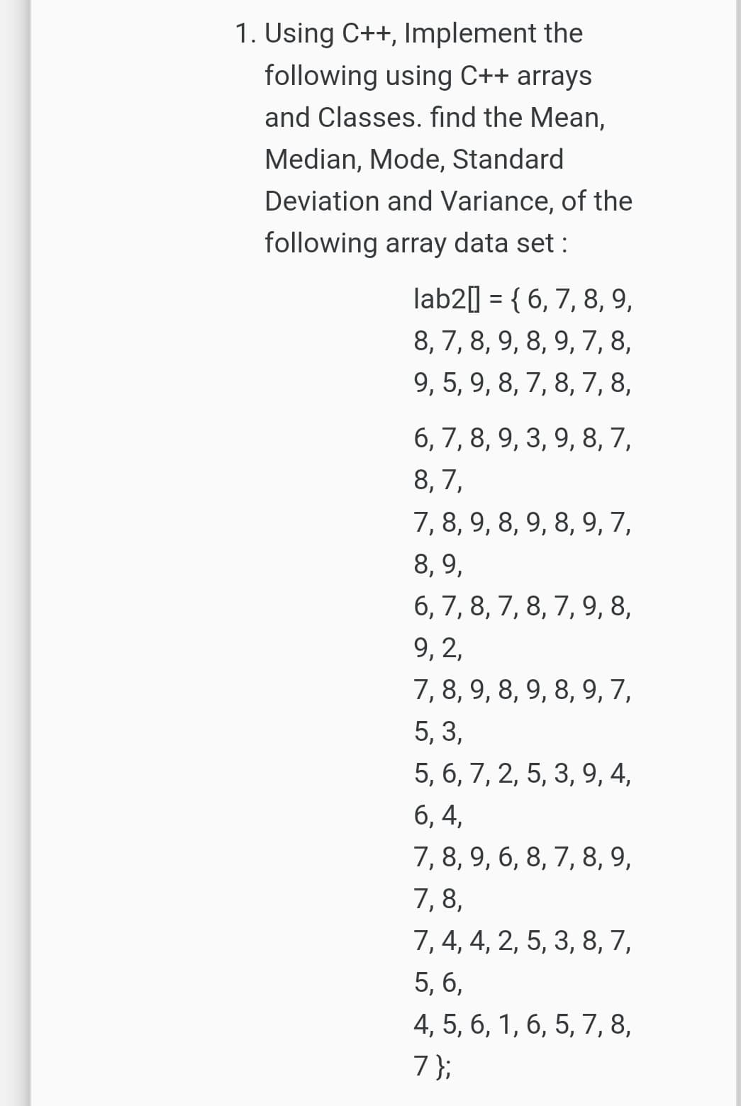 1. Using C++, Implement the
following using C++ arrays
and Classes. find the Mean,
Median, Mode, Standard
Deviation and Variance, of the
following array data set :
lab2] = { 6, 7, 8, 9,
8, 7, 8, 9, 8, 9, 7,8,
9, 5, 9, 8, 7, 8, 7, 8,
6, 7, 8, 9, 3, 9, 8, 7,
8, 7,
7, 8, 9, 8, 9, 8, 9, 7,
8, 9,
6, 7, 8, 7, 8, 7, 9, 8,
9, 2,
7, 8, 9, 8, 9, 8, 9, 7,
5, 3,
5, 6, 7, 2, 5, 3, 9, 4,
6, 4,
7, 8, 9, 6, 8, 7, 8, 9,
7,8,
7, 4, 4, 2, 5, 3, 8, 7,
5, 6,
4, 5, 6, 1, 6, 5, 7, 8,
7};
