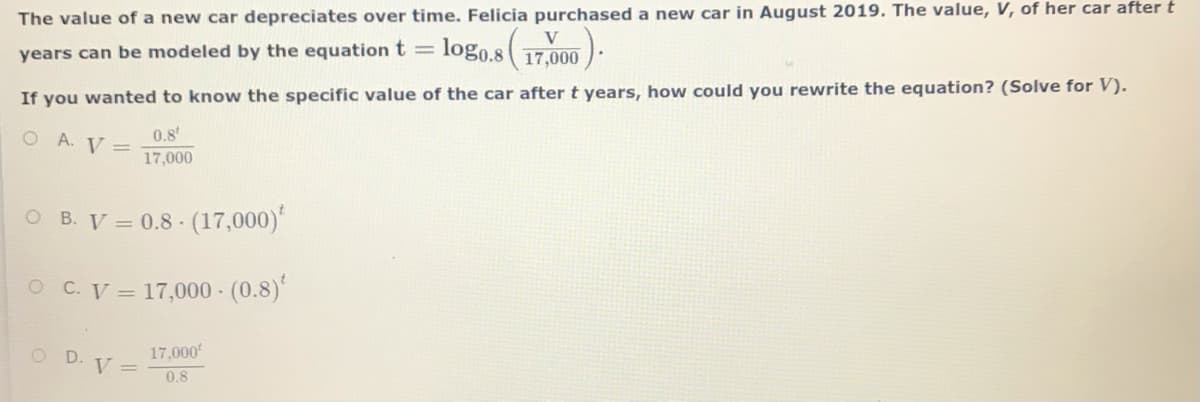 The value of a new car depreciates over time. Felicia purchased a new car in August 2019. The value, V, of her car after t
logo.s 17,000
years can be modeled by the equation t =
If you wanted to know the specific value of the car after t years, how could you rewrite the equation? (Solve for V).
0.8
O A. V =
17,000
O B. V = 0.8 (17,000)
O C.V = 17,000 - (0.8)'
17,000
D. V =
0,8

