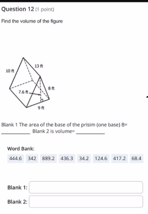 Question 12 (1 point)
Find the volume of the figure
13 ft
10 ft
7.6 ft.
9ft
8ft
Blank 1 The area of the base of the prisim (one base) B=
Blank 2 is volume=
Word Bank:
444.6 342 889.2 436.3 34.2 124.6 417.2 68.4
Blank 1:
Blank 2: