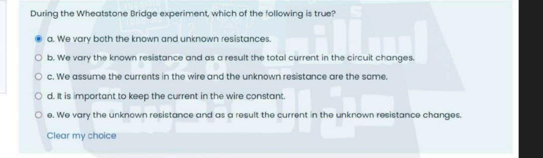 During the Wheatstone Bridge experiment, which of the following is true?
O a. We vary both the known and unknown resistances.
O b. We vary the known resistance and as a result the total current in the circuit changes.
O c. We assume the currents in the wire and the unknown resistance are the same.
O d. It is important to keep the current in the wire constant.
O e. We vary the unknown resistance and as a result the current in the unknown resistance changes.
Clear my choice
