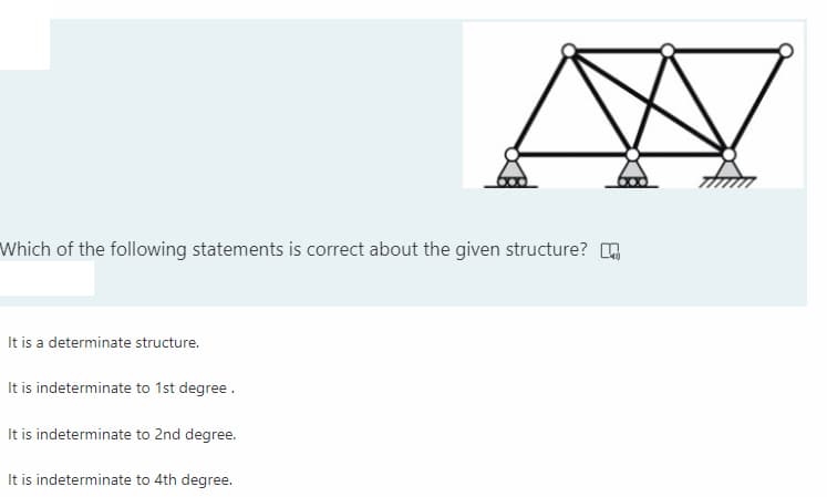 Which of the following statements is correct about the given structure? O
It is a determinate structure.
It is indeterminate to 1st degree.
It is indeterminate to 2nd degree.
It is indeterminate to 4th degree.
