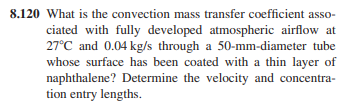 8.120 What is the convection mass transfer coefficient asso-
ciated with fully developed atmospheric airflow at
27°C and 0.04 kg/s through a 50-mm-diameter tube
whose surface has been coated with a thin layer of
naphthalene? Determine the velocity and concentra-
tion entry lengths.