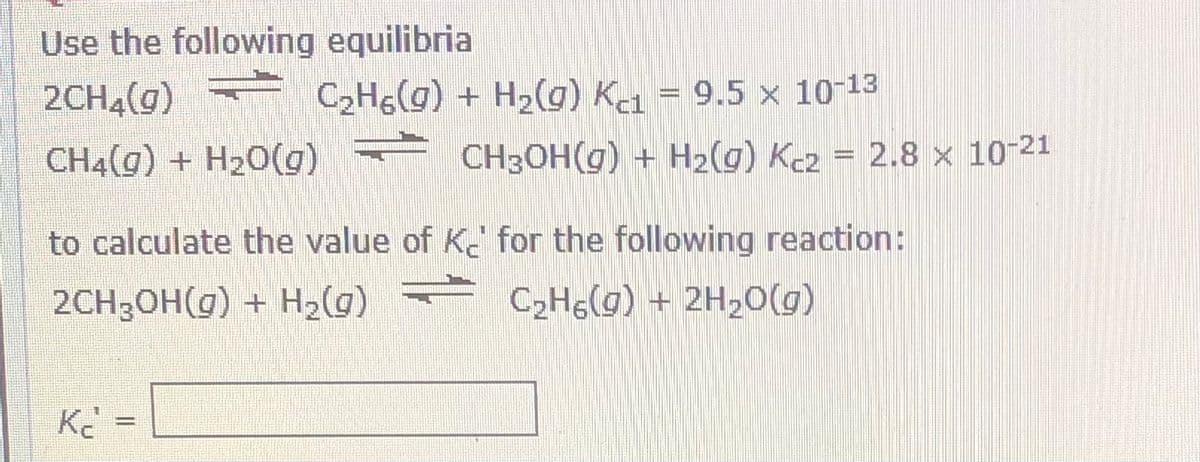 Use the following equilibria
2CH4(g)
CH4(g) + H20(g) CH3OH(g) + H2(g) Kez = 2.8 × 10-21
C2H&(g) + H2(g) Kei
= 9.5 x 10-13
2.8 x 10-21
to calculate the value of K for the following reaction:
2CH3OH(g) + H2(g)
C2HG(g) + 2H20)

