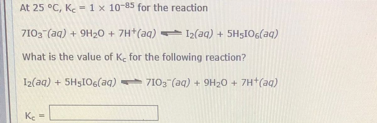 At 25 °C, K. = 1 x 10-85 for the reaction
7I03 (aq) + 9H20 + 7H*(aq) = I2(aq) + 5H5IO6(aq)
What is the value of Kc for the following reaction?
I2(aq) + 5H5I0( 7103 (aq) + 9H20 + 7H+(aq)
K =
