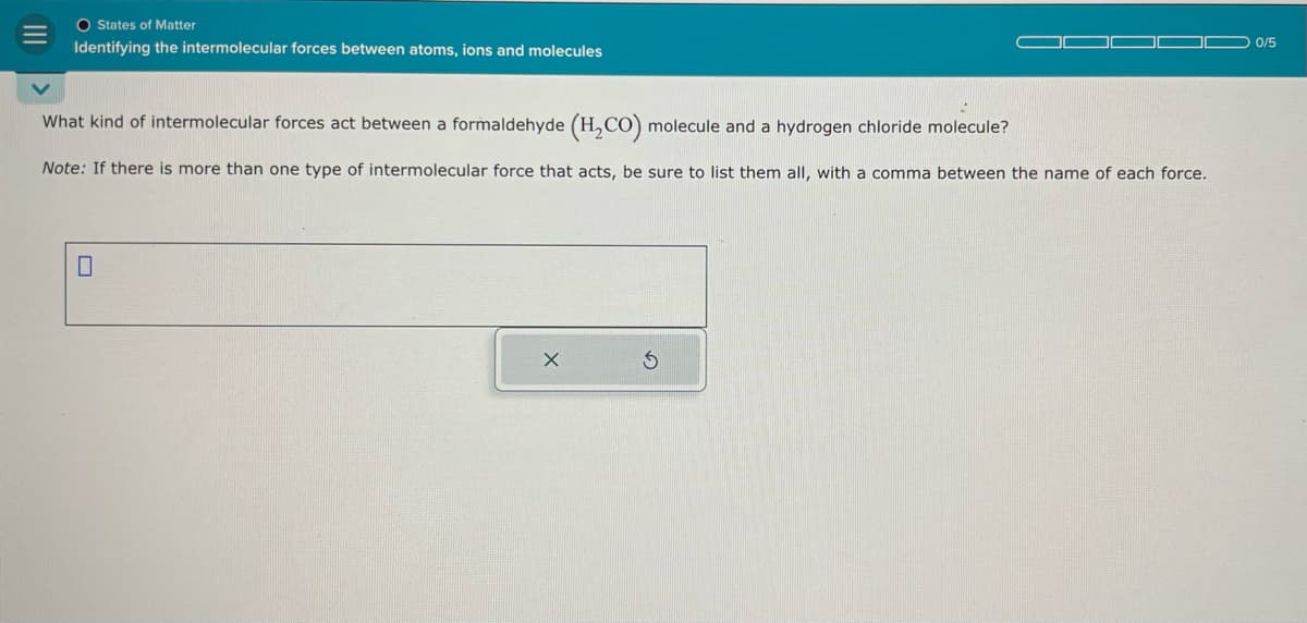 O States of Matter
Identifying the intermolecular forces between atoms, ions and molecules
What kind of intermolecular forces act between a formaldehyde (H2CO) molecule and a hydrogen chloride molecule?
Note: If there is more than one type of intermolecular force that acts, be sure to list them all, with a comma between the name of each force.
0
0/5