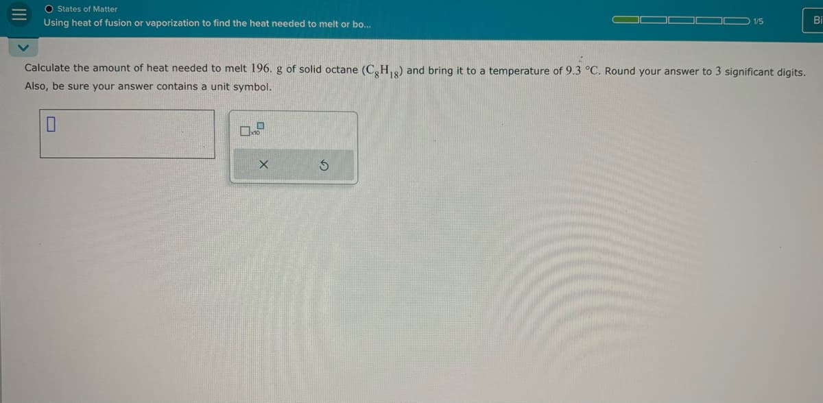 O States of Matter
Using heat of fusion or vaporization to find the heat needed to melt or bo...
1/5
Bi
Calculate the amount of heat needed to melt 196. g of solid octane (C8H1g) and bring it to a temperature of 9.3 °C. Round your answer to 3 significant digits.
Also, be sure your answer contains a unit symbol.
☐
G
