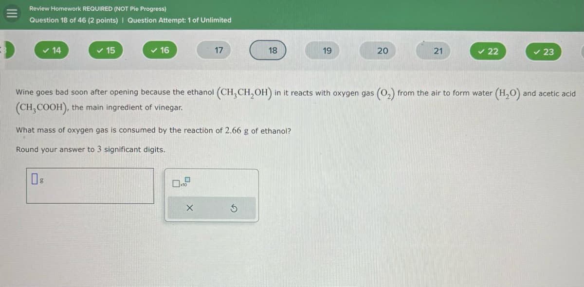 Review Homework REQUIRED (NOT Pie Progress)
Question 18 of 46 (2 points) | Question Attempt: 1 of Unlimited
✓ 14
15
✓ 16
17
18
19
20
21
✓ 22
23
Wine goes bad soon after opening because the ethanol (CH3CH2OH) in it reacts with oxygen gas (02) from the air to form water (H2O) and acetic acid
(CH3COOH), the main ingredient of vinegar.
What mass of oxygen gas is consumed by the reaction of 2.66 g of ethanol?
Round your answer to 3 significant digits.
0%