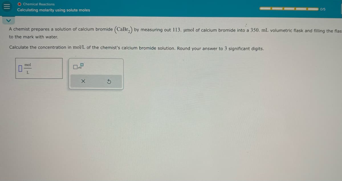 III
0/5
A chemist prepares a solution of calcium bromide (CaBr2) by measuring out 113. μmol of calcium bromide into a 350. mL volumetric flask and filling the flas
to the mark with water.
Calculate the concentration in mol/L of the chemist's calcium bromide solution. Round your answer to 3 significant digits.
O Chemical Reactions
Calculating molarity using solute moles
O
mol
x10
X