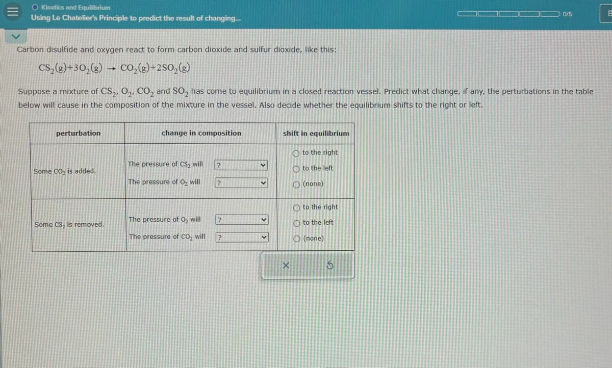 III
O Kinetics and Equilibrium
Using Le Chatelier's Principle to predict the result of changing...
Carbon disulfide and oxygen react to form carbon dioxide and sulfur dioxide, like this:
CS2(g)+302(g) CO₂(8)+250₂(g)
0/5
B
Suppose a mixture of CS2, O2, CO2 and SO2 has come to equilibrium in a closed reaction vessel. Predict what change, if any, the perturbations in the table
below will cause in the composition of the mixture in the vessel. Also decide whether the equilibrium shifts to the right or left.
perturbation
change in composition
The pressure of CS2 will
Some CO₂ is added.
The pressure of O₂ will
?
shift in equilibrium
Oto the right
Oto the left
(none)
Oto the right
Some CS, is removed.
The pressure of O₂ will
?
to the left
The pressure of CO2 will
?
O(none)
5