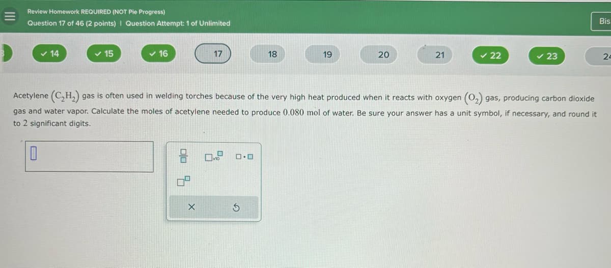 =
Review Homework REQUIRED (NOT Pie Progress)
Question 17 of 46 (2 points) | Question Attempt: 1 of Unlimited
Bis
14
✓ 15
16
17
18
19
20
21
✓ 22
✓ 23
24
Acetylene (C2H2) gas is often used in welding torches because of the very high heat produced when it reacts with oxygen (O2) gas, producing carbon dioxide
gas and water vapor. Calculate the moles of acetylene needed to produce 0.080 mol of water. Be sure your answer has a unit symbol, if necessary, and round it
to 2 significant digits.
X