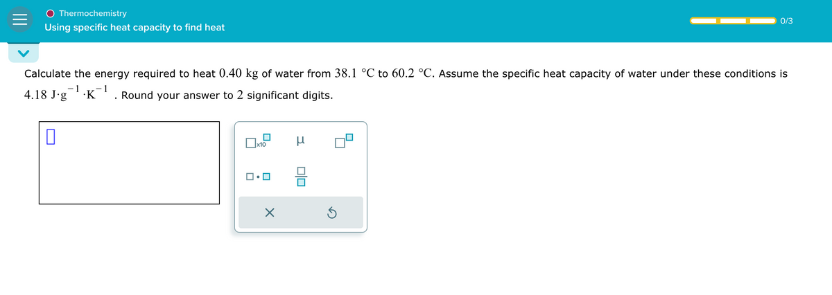 Thermochemistry
Using specific heat capacity to find heat
0/3
Calculate the energy required to heat 0.40 kg of water from 38.1 °C to 60.2 °C. Assume the specific heat capacity of water under these conditions is
4.18 J.g
-1 -1
.K Round your answer to 2 significant digits.
☐
x10
μ
ك