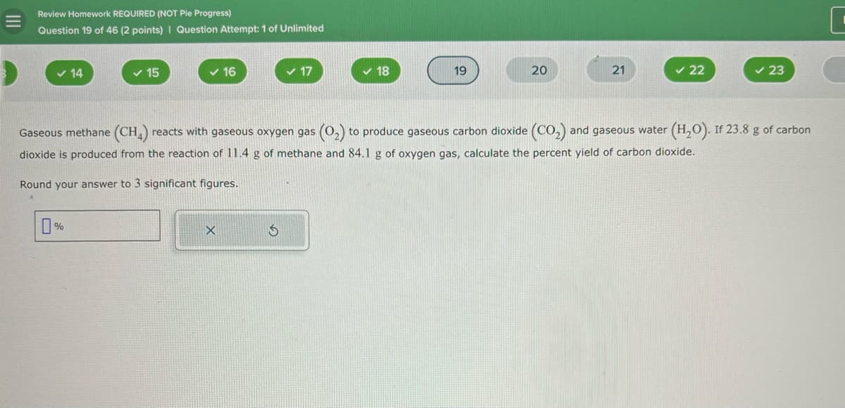 =
Review Homework REQUIRED (NOT Pie Progress)
Question 19 of 46 (2 points) | Question Attempt: 1 of Unlimited
✓ 14
✓ 15
16
✓ 17
✓ 18
19
20
21
✓ 22
✓ 23
C
Gaseous methane (CH4) reacts with gaseous oxygen gas (O2) to produce gaseous carbon dioxide (CO2) and gaseous water (H2O). If 23.8 g of carbon
dioxide is produced from the reaction of 11.4 g of methane and 84.1 g of oxygen gas, calculate the percent yield of carbon dioxide.
Round your answer to 3 significant figures.
0%
5