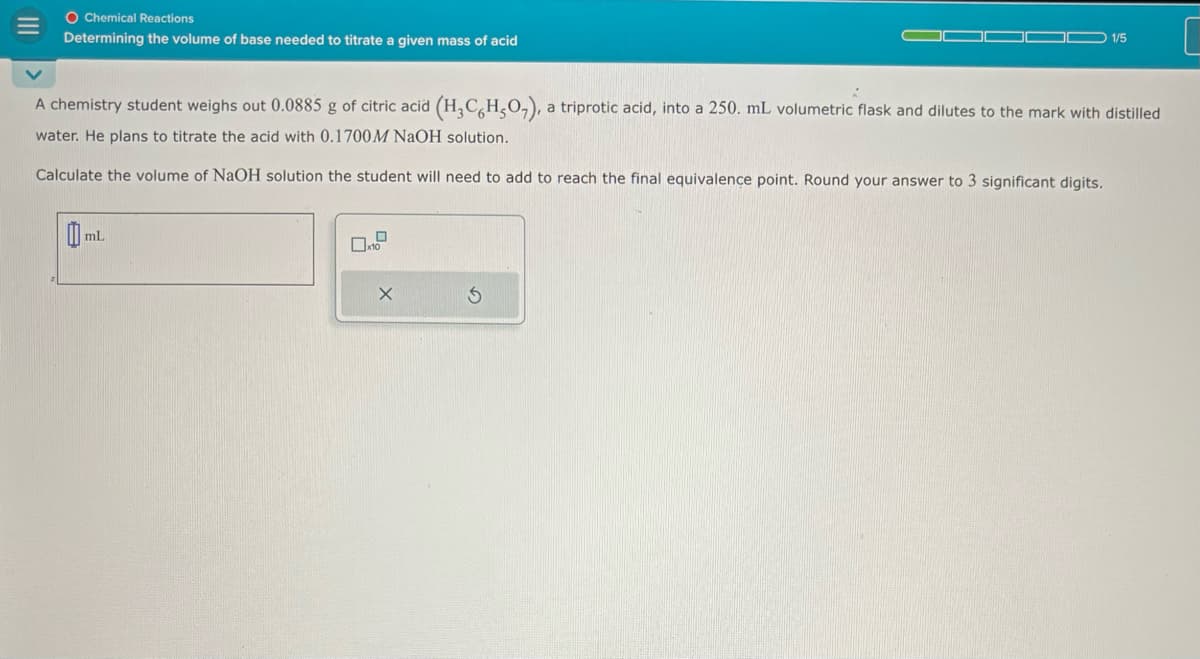 III
O Chemical Reactions
Determining the volume of base needed to titrate a given mass of acid
1/5
A chemistry student weighs out 0.0885 g of citric acid (H3CH,O), a triprotic acid, into a 250. mL volumetric flask and dilutes to the mark with distilled
water. He plans to titrate the acid with 0.1700 M NaOH solution.
Calculate the volume of NaOH solution the student will need to add to reach the final equivalence point. Round your answer to 3 significant digits.
mL
X
G