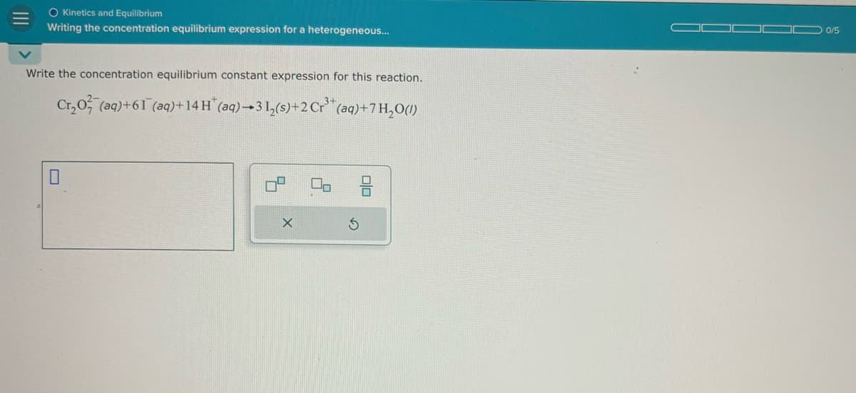 III
O Kinetics and Equilibrium
Writing the concentration equilibrium expression for a heterogeneous...
Write the concentration equilibrium constant expression for this reaction.
Cr₂0 (aq)+61 (aq)+14 H(aq)-31,(s)+2 Cr (aq)+7H₂O(1)
号
G
0/5