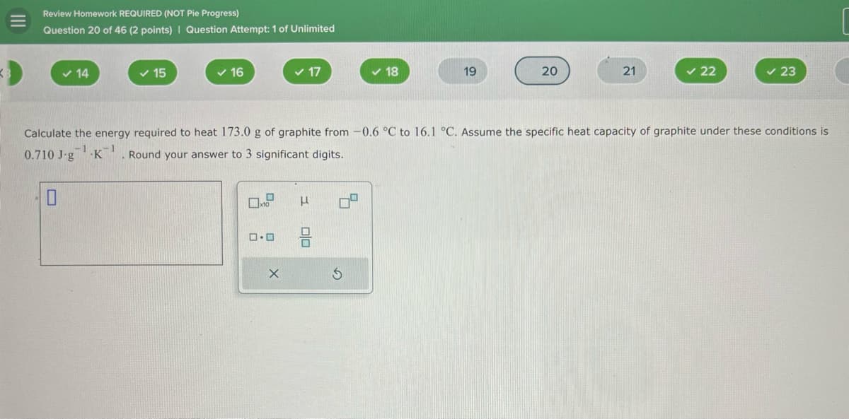3
✓ 14
✓ 15
✓ 16
✓ 17
✓ 18
19
20
21
✓ 22
✓ 23
III
Review Homework REQUIRED (NOT Pie Progress)
Question 20 of 46 (2 points) | Question Attempt: 1 of Unlimited
Calculate the energy required to heat 173.0 g of graphite from -0.6 °C to 16.1 °C. Assume the specific heat capacity of graphite under these conditions is
0.710 J.g K. Round your answer to 3 significant digits.
ロ・ロ
μ
号
5